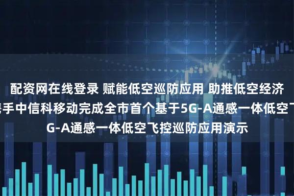 配资网在线登录 赋能低空巡防应用 助推低空经济闭环—贵阳移动携手中信科移动完成全市首个基于5G-A通感一体低空飞控巡防应用演示
