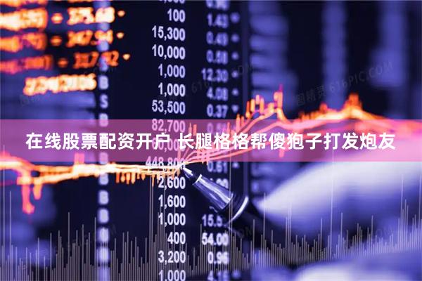 在线股票配资开户 长腿格格帮傻狍子打发炮友